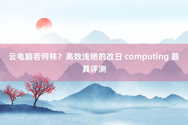 云电脑若何样？高效浅陋的改日 computing 器具评测