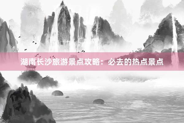 湖南长沙旅游景点攻略：必去的热点景点