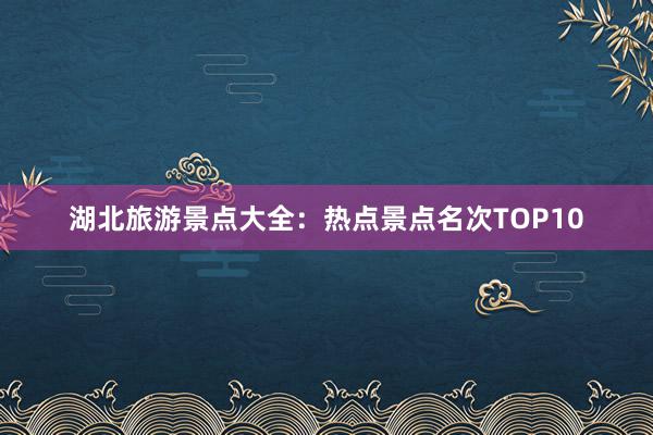 湖北旅游景点大全：热点景点名次TOP10