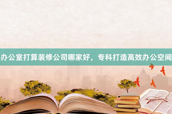 办公室打算装修公司哪家好，专科打造高效办公空间