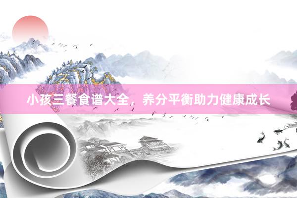 小孩三餐食谱大全，养分平衡助力健康成长